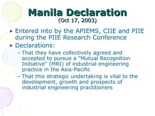 Manila Declaration
Manila Declaration
(Oct 17, 2003)
(Oct 17, 2003)
• Entered into by the APIEMS, CIIE and PIIE
during the PIIE Research Conference
• Declarations:
– That they have collectively agreed and
accepted to pursue a "Mutual Recognition
Initiative" (MRI) of industrial engineering
practice in the Asia-Pacific
– That this strategic undertaking is vital to the
development, growth and prospects of
industrial engineering practitioners
 