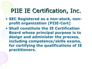 PIIE IE Certification, Inc.
PIIE IE Certification, Inc.
• SEC Registered as a non-stock, non-
profit organization (PIIE-Cert)
• Shall constitute the IE Certification
Board whose principal purpose is to
design and administer the process,
including competence/skills exams,
for certifying the qualifications of IE
practitioners.
 