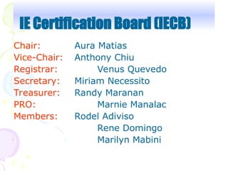 Chair: Aura Matias
Vice-Chair: Anthony Chiu
Registrar: Venus Quevedo
Secretary: Miriam Necessito
Treasurer: Randy Maranan
PRO: Marnie Manalac
Members: Rodel Adiviso
Rene Domingo
Marilyn Mabini
IE Certification Board (IECB)
 