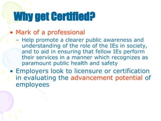 • Mark of a professional
– Help promote a clearer public awareness and
understanding of the role of the IEs in society,
and to aid in ensuring that fellow IEs perform
their services in a manner which recognizes as
paramount public health and safety
• Employers look to licensure or certification
in evaluating the advancement potential of
employees
Why get Certified?
 