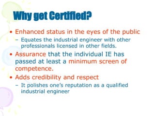 • Enhanced status in the eyes of the public
– Equates the industrial engineer with other
professionals licensed in other fields.
• Assurance that the individual IE has
passed at least a minimum screen of
competence.
• Adds credibility and respect
– It polishes one’s reputation as a qualified
industrial engineer
Why get Certified?
 