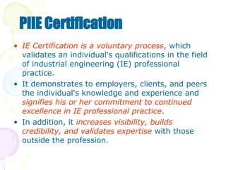 • IE Certification is a voluntary process, which
validates an individual's qualifications in the field
of industrial engineering (IE) professional
practice.
• It demonstrates to employers, clients, and peers
the individual's knowledge and experience and
signifies his or her commitment to continued
excellence in IE professional practice.
• In addition, it increases visibility, builds
credibility, and validates expertise with those
outside the profession.
PIIE Certification
 