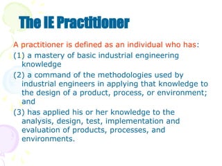 A practitioner is defined as an individual who has:
(1) a mastery of basic industrial engineering
knowledge
(2) a command of the methodologies used by
industrial engineers in applying that knowledge to
the design of a product, process, or environment;
and
(3) has applied his or her knowledge to the
analysis, design, test, implementation and
evaluation of products, processes, and
environments.
The IE Practitioner
 