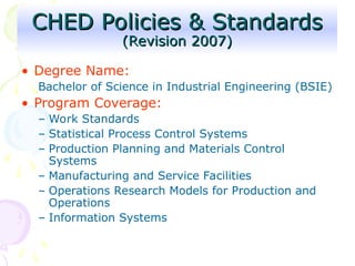 • Degree Name:
Bachelor of Science in Industrial Engineering (BSIE)
• Program Coverage:
– Work Standards
– Statistical Process Control Systems
– Production Planning and Materials Control
Systems
– Manufacturing and Service Facilities
– Operations Research Models for Production and
Operations
– Information Systems
CHED Policies & Standards
CHED Policies & Standards
(Revision 2007)
(Revision 2007)
 