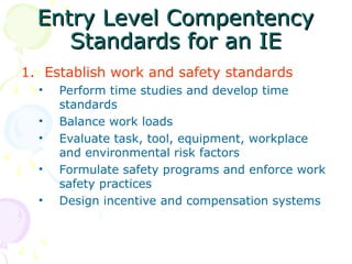 Entry Level Compentency
Entry Level Compentency
Standards for an IE
Standards for an IE
1. Establish work and safety standards
• Perform time studies and develop time
standards
• Balance work loads
• Evaluate task, tool, equipment, workplace
and environmental risk factors
• Formulate safety programs and enforce work
safety practices
• Design incentive and compensation systems
 
