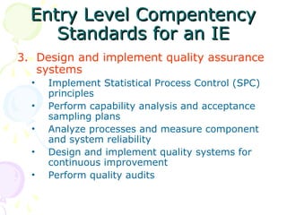 Entry Level Compentency
Entry Level Compentency
Standards for an IE
Standards for an IE
3. Design and implement quality assurance
systems
• Implement Statistical Process Control (SPC)
principles
• Perform capability analysis and acceptance
sampling plans
• Analyze processes and measure component
and system reliability
• Design and implement quality systems for
continuous improvement
• Perform quality audits
 