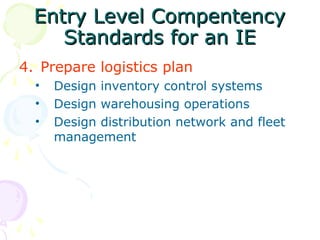 Entry Level Compentency
Entry Level Compentency
Standards for an IE
Standards for an IE
4. Prepare logistics plan
• Design inventory control systems
• Design warehousing operations
• Design distribution network and fleet
management
 