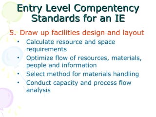 Entry Level Compentency
Entry Level Compentency
Standards for an IE
Standards for an IE
5. Draw up facilities design and layout
• Calculate resource and space
requirements
• Optimize flow of resources, materials,
people and information
• Select method for materials handling
• Conduct capacity and process flow
analysis
 