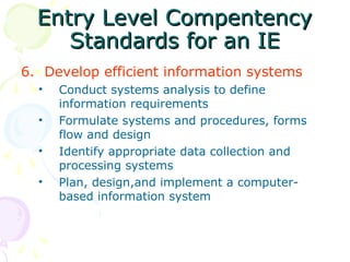 Entry Level Compentency
Entry Level Compentency
Standards for an IE
Standards for an IE
6. Develop efficient information systems
• Conduct systems analysis to define
information requirements
• Formulate systems and procedures, forms
flow and design
• Identify appropriate data collection and
processing systems
• Plan, design,and implement a computer-
based information system
 