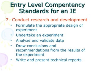 Entry Level Compentency
Entry Level Compentency
Standards for an IE
Standards for an IE
7. Conduct research and development
• Formulate the appropriate design of
experiment
• Undertake an experiment
• Analyze and validate data
• Draw conclusions and
recommendations from the results of
the experiment
• Write and present technical reports
 