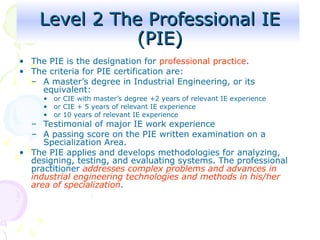 Level 2 The Professional IE
Level 2 The Professional IE
(PIE)
(PIE)
• The PIE is the designation for professional practice.
• The criteria for PIE certification are:
– A master’s degree in Industrial Engineering, or its
equivalent:
• or CIE with master’s degree +2 years of relevant IE experience
• or CIE + 5 years of relevant IE experience
• or 10 years of relevant IE experience
– Testimonial of major IE work experience
– A passing score on the PIE written examination on a
Specialization Area.
• The PIE applies and develops methodologies for analyzing,
designing, testing, and evaluating systems. The professional
practitioner addresses complex problems and advances in
industrial engineering technologies and methods in his/her
area of specialization.
 