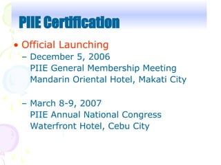• Official Launching
– December 5, 2006
PIIE General Membership Meeting
Mandarin Oriental Hotel, Makati City
– March 8-9, 2007
PIIE Annual National Congress
Waterfront Hotel, Cebu City
PIIE Certification
 