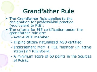 Grandfather Rule
Grandfather Rule
• The Grandfather Rule applies to the
designation for professional practice
(equivalent to PIE).
• The criteria for PIE certification under the
grandfather rule are:
– Active PIIE member
– Filipino citizen/ naturalized (NSO certified)
– Endorsement from 1 PIIE member (in active
status) & 1 PIIE Board
– A minimum score of 50 points in the Sources
of Points
 