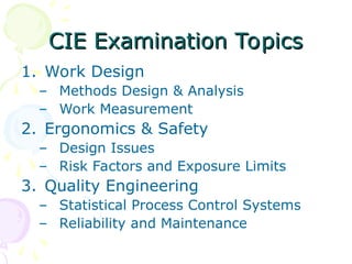 CIE Examination Topics
CIE Examination Topics
1. Work Design
– Methods Design & Analysis
– Work Measurement
2. Ergonomics & Safety
– Design Issues
– Risk Factors and Exposure Limits
3. Quality Engineering
– Statistical Process Control Systems
– Reliability and Maintenance
 