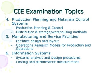 CIE Examination Topics
CIE Examination Topics
4. Production Planning and Materials Control
Systems
– Production Planning & Control
– Distribution & storage/warehousing methods
5. Manufacturing and Service Facilities
– Facilities design and layout
– Operations Research Models for Production and
Operations
6. Information Systems
– Systems analysis and Design procedures
– Costing and performance measurement
 