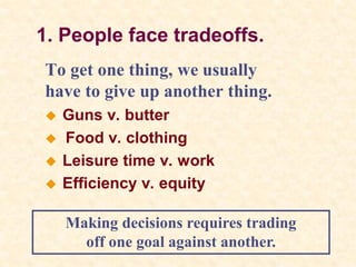 1. People face tradeoffs.
To get one thing, we usually
have to give up another thing.
 Guns v. butter
 Food v. clothing
 Leisure time v. work
 Efficiency v. equity
Making decisions requires trading
off one goal against another.
 