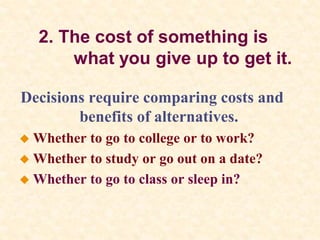 2. The cost of something is
what you give up to get it.
Decisions require comparing costs and
benefits of alternatives.
 Whether to go to college or to work?
 Whether to study or go out on a date?
 Whether to go to class or sleep in?
 