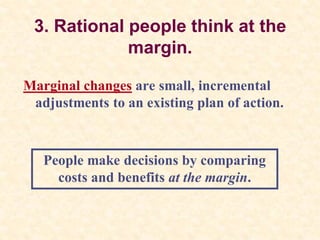 3. Rational people think at the
margin.
Marginal changes are small, incremental
adjustments to an existing plan of action.
People make decisions by comparing
costs and benefits at the margin.
 