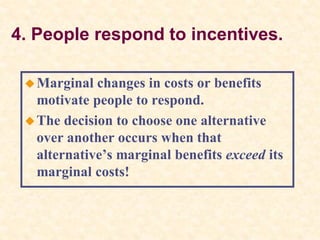 4. People respond to incentives.
Marginal changes in costs or benefits
motivate people to respond.
The decision to choose one alternative
over another occurs when that
alternative’s marginal benefits exceed its
marginal costs!
 