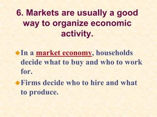 6. Markets are usually a good
way to organize economic
activity.
In a market economy, households
decide what to buy and who to work
for.
Firms decide who to hire and what
to produce.
 