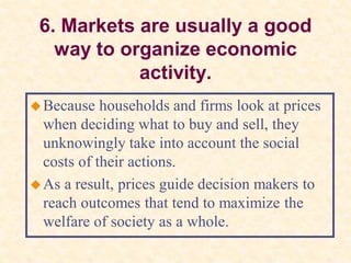 6. Markets are usually a good
way to organize economic
activity.
Because households and firms look at prices
when deciding what to buy and sell, they
unknowingly take into account the social
costs of their actions.
As a result, prices guide decision makers to
reach outcomes that tend to maximize the
welfare of society as a whole.
 