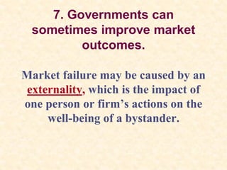 7. Governments can
sometimes improve market
outcomes.
Market failure may be caused by an
externality, which is the impact of
one person or firm’s actions on the
well-being of a bystander.
 