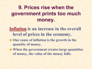 9. Prices rise when the
government prints too much
money.
Inflation is an increase in the overall
level of prices in the economy.
 One cause of inflation is the growth in the
quantity of money.
 When the government creates large quantities
of money, the value of the money falls.
 