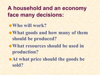 A household and an economy
face many decisions:
Who will work?
What goods and how many of them
should be produced?
What resources should be used in
production?
At what price should the goods be
sold?
 