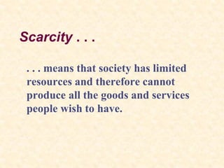 Scarcity . . .
. . . means that society has limited
resources and therefore cannot
produce all the goods and services
people wish to have.
 