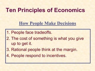 Ten Principles of Economics
1. People face tradeoffs.
2. The cost of something is what you give
up to get it.
3. Rational people think at the margin.
4. People respond to incentives.
How People Make Decisions
 