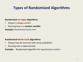 Types of Randomized Algorithms
Randomized Las Vegas Algorithms:
• Output is always correct
• Running time is a random variable
Example: Randomized Quick Sort
Randomized Monte Carlo Algorithms:
• Output may be incorrect with some probability
• Running time is deterministic.
Example: Randomized algorithm for approximate median
12
 