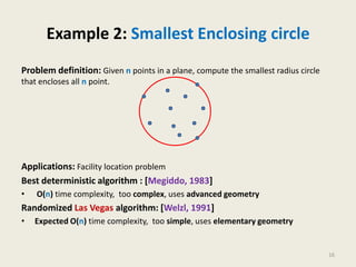 Example 2: Smallest Enclosing circle
Problem definition: Given n points in a plane, compute the smallest radius circle
that encloses all n point.
Applications: Facility location problem
Best deterministic algorithm : [Megiddo, 1983]
• O(n) time complexity, too complex, uses advanced geometry
Randomized Las Vegas algorithm: [Welzl, 1991]
• Expected O(n) time complexity, too simple, uses elementary geometry
16
 