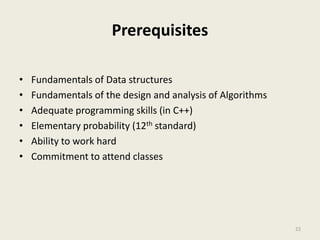 Prerequisites
• Fundamentals of Data structures
• Fundamentals of the design and analysis of Algorithms
• Adequate programming skills (in C++)
• Elementary probability (12th standard)
• Ability to work hard
• Commitment to attend classes
22
 