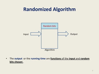 Randomized Algorithm
• The output or the running time are functions of the input and random
bits chosen .
5
Algorithm
Input Output
Random bits
 