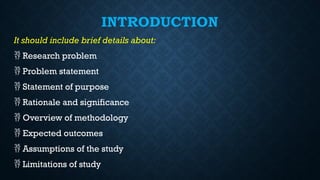 INTRODUCTION
It should include brief details about:
 Research problem
 Problem statement
 Statement of purpose
 Rationale and significance
 Overview of methodology
 Expected outcomes
 Assumptions of the study
 Limitations of study
 