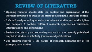 REVIEW OF LITERATURE
• Opening remarks should state the content and organization of the
literature reviewed as well as the strategy used in the literature search
• It should analyze and synthesize the relevant studies across discipline
and compare & contrast different research approaches, outcomes,
interpretations and conclusions
• Review the primary and secondary source that are recently published
empirical studies in scholarly journals and publications
• Use archival records if the nature of research demands for it; for
example case studies
 