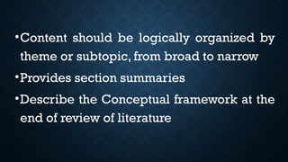 •Content should be logically organized by
theme or subtopic, from broad to narrow
•Provides section summaries
•Describe the Conceptual framework at the
end of review of literature
 
