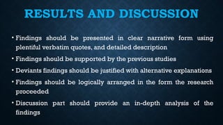 RESULTS AND DISCUSSION
• Findings should be presented in clear narrative form using
plentiful verbatim quotes, and detailed description
• Findings should be supported by the previous studies
• Deviants findings should be justified with alternative explanations
• Findings should be logically arranged in the form the research
proceeded
• Discussion part should provide an in-depth analysis of the
findings
 