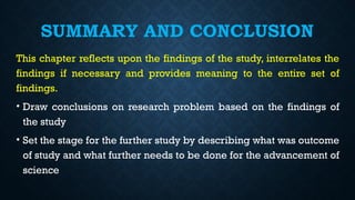 SUMMARY AND CONCLUSION
This chapter reflects upon the findings of the study, interrelates the
findings if necessary and provides meaning to the entire set of
findings.
• Draw conclusions on research problem based on the findings of
the study
• Set the stage for the further study by describing what was outcome
of study and what further needs to be done for the advancement of
science
 