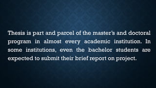 Thesis is part and parcel of the master’s and doctoral
program in almost every academic institution. In
some institutions, even the bachelor students are
expected to submit their brief report on project.
 