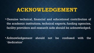 ACKNOWLEDGEMENT
• Genuine technical, financial and educational contribution of
the academic institutions, technical experts, funding agencies,
facility providers and research aide should be acknowledged.
• Acknowledgement should not be confused with the
‘dedication’
 