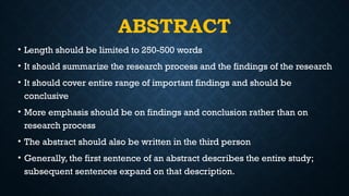 ABSTRACT
• Length should be limited to 250-500 words
• It should summarize the research process and the findings of the research
• It should cover entire range of important findings and should be
conclusive
• More emphasis should be on findings and conclusion rather than on
research process
• The abstract should also be written in the third person
• Generally, the first sentence of an abstract describes the entire study;
subsequent sentences expand on that description.
 