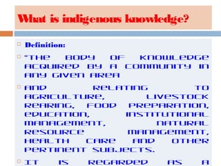 What is indigenous knowledge?
 Definition:
 “the body of knowledge
acquired by a community in
any given area
 and relating to
agriculture, livestock
rearing, food preparation,
education, institutional
management, natural
resource management,
health care and other
pertinent subjects.
 It is regarded as a
 