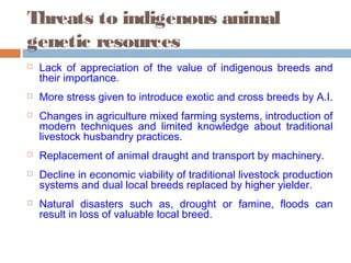 Threats to indigenous animal
genetic resources
 Lack of appreciation of the value of indigenous breeds and
their importance.
 More stress given to introduce exotic and cross breeds by A.I.
 Changes in agriculture mixed farming systems, introduction of
modern techniques and limited knowledge about traditional
livestock husbandry practices.
 Replacement of animal draught and transport by machinery.
 Decline in economic viability of traditional livestock production
systems and dual local breeds replaced by higher yielder.
 Natural disasters such as, drought or famine, floods can
result in loss of valuable local breed.
 