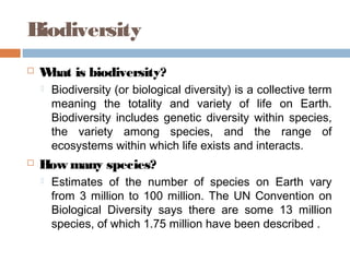 Biodiversity
 What is biodiversity?
 Biodiversity (or biological diversity) is a collective term
meaning the totality and variety of life on Earth.
Biodiversity includes genetic diversity within species,
the variety among species, and the range of
ecosystems within which life exists and interacts.
 How many species?
 Estimates of the number of species on Earth vary
from 3 million to 100 million. The UN Convention on
Biological Diversity says there are some 13 million
species, of which 1.75 million have been described .
 