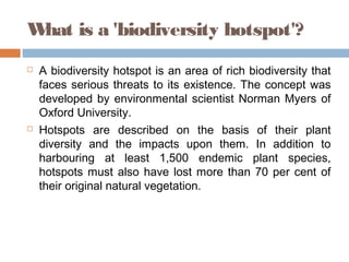 What is a 'biodiversity hotspot'?
 A biodiversity hotspot is an area of rich biodiversity that
faces serious threats to its existence. The concept was
developed by environmental scientist Norman Myers of
Oxford University.
 Hotspots are described on the basis of their plant
diversity and the impacts upon them. In addition to
harbouring at least 1,500 endemic plant species,
hotspots must also have lost more than 70 per cent of
their original natural vegetation.
 