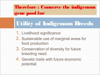 1. Livelihood significance
2. Sustainable use of marginal areas for
food production
3. Conservation of diversity for future
breeding need
4. Genetic traits with future economic
potential
Utility of Indigenous Breeds
Therefore : Conserve the indigenous
gene pool for
 