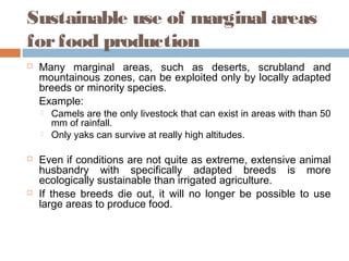 Sustainable use of marginal areas
forfood production
 Many marginal areas, such as deserts, scrubland and
mountainous zones, can be exploited only by locally adapted
breeds or minority species.
Example:
 Camels are the only livestock that can exist in areas with than 50
mm of rainfall.
 Only yaks can survive at really high altitudes.
 Even if conditions are not quite as extreme, extensive animal
husbandry with specifically adapted breeds is more
ecologically sustainable than irrigated agriculture.
 If these breeds die out, it will no longer be possible to use
large areas to produce food.
 