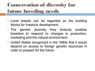 Conservation of diversity for
future breeding needs
 Local breeds can be regarded as the building
blocks for livestock development.
 The genetic diversity they embody enables
breeders to respond to changes in production,
marketing and the natural environment.
 United States recognized in the 1980s that it would
depend on access to foreign genetic resources in
order to prepare for the future.
 