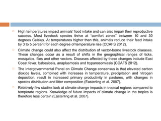  High temperatures impact animals’ food intake and can also impair their reproductive
success. Most livestock species thrive at “comfort zones” between 10 and 30
degrees Celsius. At temperatures higher than this, animals reduce their feed intake
by 3 to 5 percent for each degree of temperature rise (CCAFS 2012).
 Climate change could also affect the distribution of vector-borne livestock diseases.
These changes occur as a result of shifts in the geographical ranges of ticks,
mosquitos, flies and other vectors. Diseases affected by these changes include East
Coast fever, babesiosis, anaplasmosis and trypanosomiasis (CCAFS 2012).
 The Intergovernmental Panel on Climate Change consensus is that elevated carbon
dioxide levels, combined with increases in temperature, precipitation and nitrogen
deposition, result in increased primary productivity in pastures, with changes in
species distribution and litter composition (Easterling et al. 2007).
 Relatively few studies look at climate change impacts in tropical regions compared to
temperate regions. Knowledge of future impacts of climate change in the tropics is
therefore less certain (Easterling et al. 2007).
 